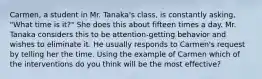 Carmen, a student in Mr. Tanaka's class, is constantly asking, "What time is it?" She does this about fifteen times a day. Mr. Tanaka considers this to be attention-getting behavior and wishes to eliminate it. He usually responds to Carmen's request by telling her the time. Using the example of Carmen which of the interventions do you think will be the most effective?