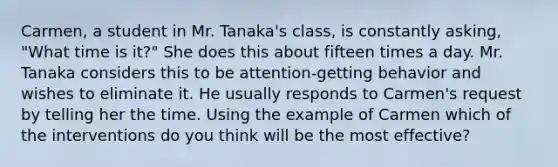 Carmen, a student in Mr. Tanaka's class, is constantly asking, "What time is it?" She does this about fifteen times a day. Mr. Tanaka considers this to be attention-getting behavior and wishes to eliminate it. He usually responds to Carmen's request by telling her the time. Using the example of Carmen which of the interventions do you think will be the most effective?