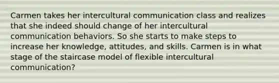 Carmen takes her intercultural communication class and realizes that she indeed should change of her intercultural communication behaviors. So she starts to make steps to increase her knowledge, attitudes, and skills. Carmen is in what stage of the staircase model of flexible intercultural communication?