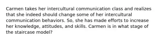 Carmen takes her intercultural communication class and realizes that she indeed should change some of her intercultural communication behaviors. So, she has made efforts to increase her knowledge, attitudes, and skills. Carmen is in what stage of the staircase model?