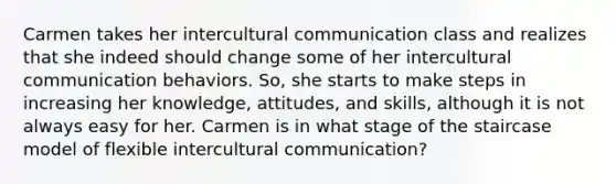 Carmen takes her intercultural communication class and realizes that she indeed should change some of her intercultural communication behaviors. So, she starts to make steps in increasing her knowledge, attitudes, and skills, although it is not always easy for her. Carmen is in what stage of the staircase model of flexible intercultural communication?