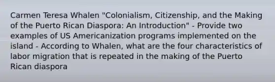 Carmen Teresa Whalen "Colonialism, Citizenship, and the Making of the Puerto Rican Diaspora: An Introduction" - Provide two examples of US Americanization programs implemented on the island - According to Whalen, what are the four characteristics of labor migration that is repeated in the making of the Puerto Rican diaspora