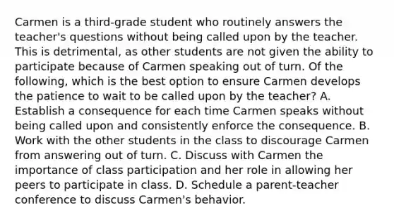 Carmen is a third-grade student who routinely answers the teacher's questions without being called upon by the teacher. This is detrimental, as other students are not given the ability to participate because of Carmen speaking out of turn. Of the following, which is the best option to ensure Carmen develops the patience to wait to be called upon by the teacher? A. Establish a consequence for each time Carmen speaks without being called upon and consistently enforce the consequence. B. Work with the other students in the class to discourage Carmen from answering out of turn. C. Discuss with Carmen the importance of class participation and her role in allowing her peers to participate in class. D. Schedule a parent-teacher conference to discuss Carmen's behavior.