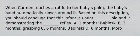 When Carmen touches a rattle to her baby's palm, the baby's hand automatically closes around it. Based on this description, you should conclude that this infant is under ________ old and is demonstrating the ________ reflex. A. 2 months; Babinski B. 3 months; grasping C. 6 months; Babinski D. 6 months; Moro