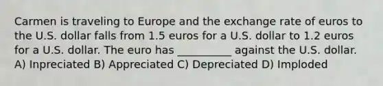 Carmen is traveling to Europe and the exchange rate of euros to the U.S. dollar falls from 1.5 euros for a U.S. dollar to 1.2 euros for a U.S. dollar. The euro has __________ against the U.S. dollar. A) Inpreciated B) Appreciated C) Depreciated D) Imploded