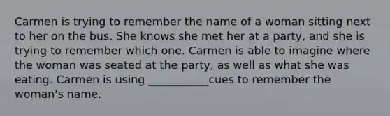 Carmen is trying to remember the name of a woman sitting next to her on the bus. She knows she met her at a party, and she is trying to remember which one. Carmen is able to imagine where the woman was seated at the party, as well as what she was eating. Carmen is using ___________cues to remember the woman's name.