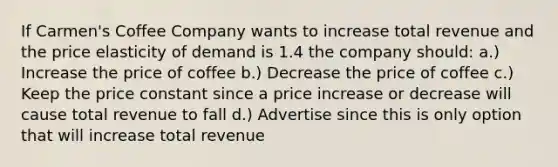 If Carmen's Coffee Company wants to increase total revenue and the price elasticity of demand is 1.4 the company should: a.) Increase the price of coffee b.) Decrease the price of coffee c.) Keep the price constant since a price increase or decrease will cause total revenue to fall d.) Advertise since this is only option that will increase total revenue