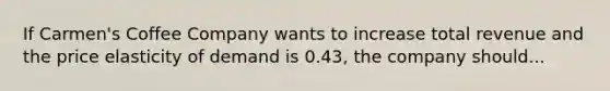 If Carmen's Coffee Company wants to increase total revenue and the price elasticity of demand is 0.43, the company should...