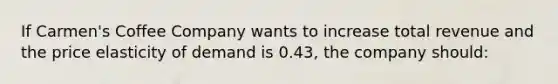 If Carmen's Coffee Company wants to increase total revenue and the price elasticity of demand is 0.43, the company should: