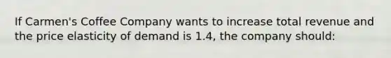 If Carmen's Coffee Company wants to increase total revenue and the price elasticity of demand is 1.4, the company should: