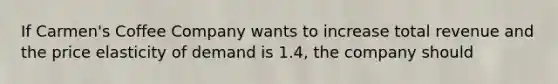 If Carmen's Coffee Company wants to increase total revenue and the price elasticity of demand is 1.4, the company should