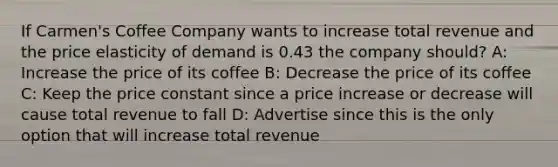 If Carmen's Coffee Company wants to increase total revenue and the price elasticity of demand is 0.43 the company should? A: Increase the price of its coffee B: Decrease the price of its coffee C: Keep the price constant since a price increase or decrease will cause total revenue to fall D: Advertise since this is the only option that will increase total revenue