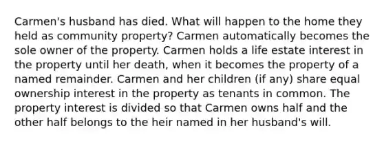 Carmen's husband has died. What will happen to the home they held as community property? Carmen automatically becomes the sole owner of the property. Carmen holds a life estate interest in the property until her death, when it becomes the property of a named remainder. Carmen and her children (if any) share equal ownership interest in the property as tenants in common. The property interest is divided so that Carmen owns half and the other half belongs to the heir named in her husband's will.