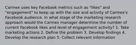 Carmex uses key Facebook metrics such as "likes" and "engagement" to keep up with the size and activity of Carmex's Facebook audience. In what stage of the marketing research approach would the Carmex manager determine the number of current Facebook likes and level of engagement activity? 1. Take marketing actions 2. Define the problem 3. Develop findings 4. Develop the research plan 5. Collect relevant information