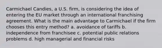 Carmichael Candies, a U.S. firm, is considering the idea of entering the EU market through an international franchising agreement. What is the main advantage to Carmichael if the firm chooses this entry method? a. avoidance of tariffs b. independence from franchisee c. potential public relations problems d. high managerial and financial risks