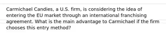 Carmichael Candies, a U.S. firm, is considering the idea of entering the EU market through an international franchising agreement. What is the main advantage to Carmichael if the firm chooses this entry method?
