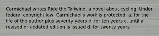 Carmichael writes Ride the Tailwind, a novel about cycling. Under federal copyright law, Carmichael's work is protected: a. for the life of the author plus seventy years b. for ten years c. until a revised or updated edition is issued d. for twenty years