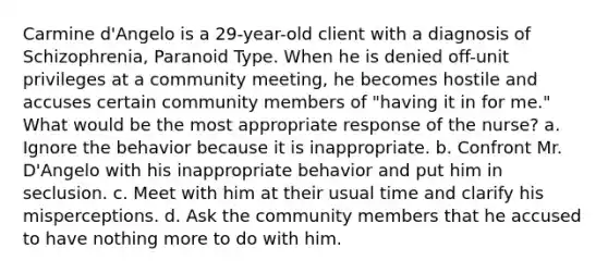 Carmine d'Angelo is a 29-year-old client with a diagnosis of Schizophrenia, Paranoid Type. When he is denied off-unit privileges at a community meeting, he becomes hostile and accuses certain community members of "having it in for me." What would be the most appropriate response of the nurse? a. Ignore the behavior because it is inappropriate. b. Confront Mr. D'Angelo with his inappropriate behavior and put him in seclusion. c. Meet with him at their usual time and clarify his misperceptions. d. Ask the community members that he accused to have nothing more to do with him.