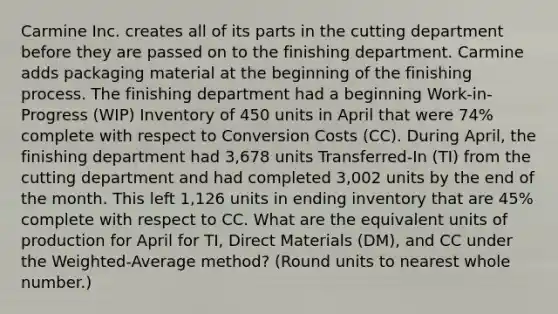 Carmine Inc. creates all of its parts in the cutting department before they are passed on to the finishing department. Carmine adds packaging material at the beginning of the finishing process. The finishing department had a beginning Work-in-Progress (WIP) Inventory of 450 units in April that were 74% complete with respect to Conversion Costs (CC). During April, the finishing department had 3,678 units Transferred-In (TI) from the cutting department and had completed 3,002 units by the end of the month. This left 1,126 units in ending inventory that are 45% complete with respect to CC. What are the equivalent units of production for April for TI, Direct Materials (DM), and CC under the Weighted-Average method? (Round units to nearest whole number.)