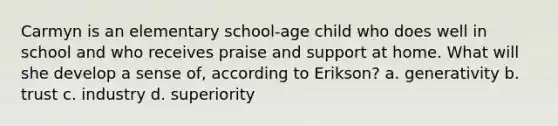 Carmyn is an elementary school-age child who does well in school and who receives praise and support at home. What will she develop a sense of, according to Erikson? a. generativity b. trust c. industry d. superiority