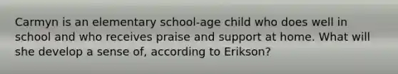 Carmyn is an elementary school-age child who does well in school and who receives praise and support at home. What will she develop a sense of, according to Erikson?