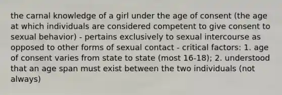 the carnal knowledge of a girl under the age of consent (the age at which individuals are considered competent to give consent to sexual behavior) - pertains exclusively to sexual intercourse as opposed to other forms of sexual contact - critical factors: 1. age of consent varies from state to state (most 16-18); 2. understood that an age span must exist between the two individuals (not always)