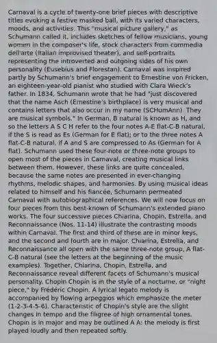 Carnaval is a cycle of twenty-one brief pieces with descriptive titles evoking a festive masked ball, with its varied characters, moods, and activities. This "musical picture gallery," as Schumann called it, includes sketches of fellow musicians, young women in the composer's life, stock characters from commedia dell'arte (Italian improvised theater), and self-portraits representing the introverted and outgoing sides of his own personality (Eusebius and Florestan). Carnaval was inspired partly by Schumann's brief engagement to Ernestine von Fricken, an eighteen-year-old pianist who studied with Clara Wieck's father. In 1834, Schumann wrote that he had "just discovered that the name Asch (Ernestine's birthplace) is very musical and contains letters that also occur in my name (SCHumAnn). They are musical symbols." In German, B natural is known as H, and so the letters A S C H refer to the four notes A-E flat-C-B natural, if the S is read as Es (German for E flat); or to the three notes A flat-C-B natural, if A and S are compressed to As (German for A flat). Schumann used these four-note or three-note groups to open most of the pieces in Carnaval, creating musical links between them. However, these links are quite concealed, because the same notes are presented in ever-changing rhythms, melodic shapes, and harmonies. By using musical ideas related to himself and his fiancée, Schumann permeated Carnaval with autobiographical references. We will now focus on four pieces from this best-known of Schumann's extended piano works. The four successive pieces Chiarina, Chopin, Estrella, and Reconnaissance (Nos. 11-14) illustrate the contrasting moods within Carnaval. The first and third of these are in minor keys, and the second and fourth are in major. Chiarina, Estrella, and Reconnaissance all open with the same three-note group, A flat-C-B natural (see the letters at the beginning of the music examples). Together, Chiarina, Chopin, Estrella, and Reconnaissance reveal different facets of Schumann's musical personality. Chopin Chopin is in the style of a nocturne, or "night piece," by Frédéric Chopin. A lyrical legato melody is accompanied by flowing arpeggios which emphasize the meter (1-2-3-4-5-6). Characteristic of Chopin's style are the slight changes in tempo and the filigree of high ornamental tones. Chopin is in major and may be outlined A A: the melody is first played loudly and then repeated softly.