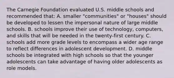 The Carnegie Foundation evaluated U.S. middle schools and recommended that: A. smaller "communities" or "houses" should be developed to lessen the impersonal nature of large middle schools. B. schools improve their use of technology, computers, and skills that will be needed in the twenty-first century. C. schools add more grade levels to encompass a wider age range to reflect differences in adolescent development. D. middle schools be integrated with high schools so that the younger adolescents can take advantage of having older adolescents as role models.