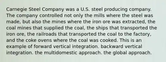 Carnegie Steel Company was a U.S. steel producing company. The company controlled not only the mills where the steel was made, but also the mines where the iron ore was extracted, the coal mines that supplied the coal, the ships that transported the iron ore, the railroads that transported the coal to the factory, and the coke ovens where the coal was cooked. This is an example of forward vertical integration. backward vertical integration. the multidomestic approach. the global approach.