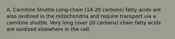 A. Carnitine Shuttle Long-chain (14-20 carbons) fatty acids are also oxidized in the mitochondria and require transport via a carnitine shuttle. Very long (over 20 carbons) chain fatty acids are oxidized elsewhere in the cell.