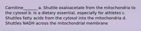 Carnitine_______ a. Shuttle oxaloacetate from the mitochondria to the cytosol b. Is a dietary essential, especially for athletes c. Shuttles fatty acids from the cytosol into the mitochondria d. Shuttles NADH across the mitochondrial membrane