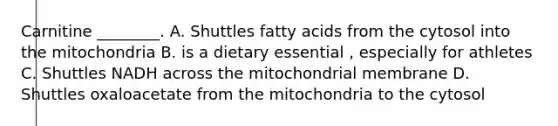 Carnitine ________. A. Shuttles fatty acids from the cytosol into the mitochondria B. is a dietary essential , especially for athletes C. Shuttles NADH across the mitochondrial membrane D. Shuttles oxaloacetate from the mitochondria to the cytosol