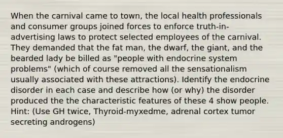 When the carnival came to town, the local health professionals and consumer groups joined forces to enforce truth-in-advertising laws to protect selected employees of the carnival. They demanded that the fat man, the dwarf, the giant, and the bearded lady be billed as "people with endocrine system problems" (which of course removed all the sensationalism usually associated with these attractions). Identify the endocrine disorder in each case and describe how (or why) the disorder produced the the characteristic features of these 4 show people. Hint: (Use GH twice, Thyroid-myxedme, adrenal cortex tumor secreting androgens)