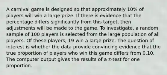 A carnival game is designed so that approximately 10% of players will win a large prize. If there is evidence that the percentage differs significantly from this target, then adjustments will be made to the game. To investigate, a random sample of 100 players is selected from the large population of all players. Of these players, 19 win a large prize. The question of interest is whether the data provide convincing evidence that the true proportion of players who win this game differs from 0.10. The computer output gives the results of a z-test for one proportion.