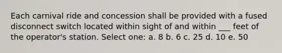 Each carnival ride and concession shall be provided with a fused disconnect switch located within sight of and within ___ feet of the operator's station. Select one: a. 8 b. 6 c. 25 d. 10 e. 50