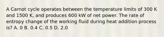 A Carnot cycle operates between the temperature limits of 300 K and 1500 K, and produces 600 kW of net power. The rate of entropy change of the working fluid during heat addition process is? A. 0 B. 0.4 C. 0.5 D. 2.0