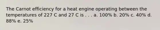 The Carnot efficiency for a heat engine operating between the temperatures of 227 C and 27 C is . . . a. 100% b. 20% c. 40% d. 88% e. 25%