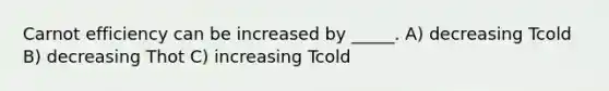 Carnot efficiency can be increased by _____. A) decreasing Tcold B) decreasing Thot C) increasing Tcold