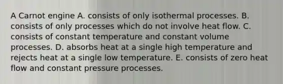 A Carnot engine A. consists of only isothermal processes. B. consists of only processes which do not involve heat flow. C. consists of constant temperature and constant volume processes. D. absorbs heat at a single high temperature and rejects heat at a single low temperature. E. consists of zero heat flow and constant pressure processes.