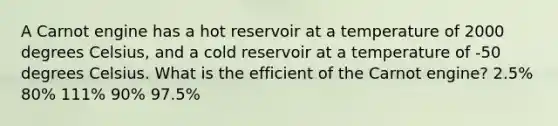 A Carnot engine has a hot reservoir at a temperature of 2000 degrees Celsius, and a cold reservoir at a temperature of -50 degrees Celsius. What is the efficient of the Carnot engine? 2.5% 80% 111% 90% 97.5%