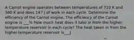 A Carnot engine operates between temperatures of 710 K and 560 K and does 147 J of work in each cycle. Determine the efficiency of the Carnot engine. The efficiency of the Carnot engine is ___% How much heat does it take in from the higher-temperature reservoir in each cycle? The heat taken in from the higher-temperature reservoir is___J