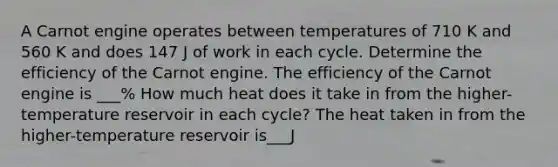 A Carnot engine operates between temperatures of 710 K and 560 K and does 147 J of work in each cycle. Determine the efficiency of the Carnot engine. The efficiency of the Carnot engine is ___% How much heat does it take in from the higher-temperature reservoir in each cycle? The heat taken in from the higher-temperature reservoir is___J