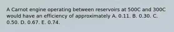 A Carnot engine operating between reservoirs at 500C and 300C would have an efficiency of approximately A. 0.11. B. 0.30. C. 0.50. D. 0.67. E. 0.74.