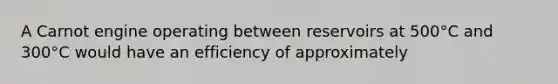 A Carnot engine operating between reservoirs at 500°C and 300°C would have an efficiency of approximately