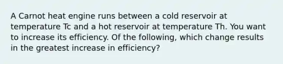 A Carnot heat engine runs between a cold reservoir at temperature Tc and a hot reservoir at temperature Th. You want to increase its efficiency. Of the following, which change results in the greatest increase in efficiency?