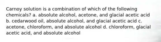 Carnoy solution is a combination of which of the following chemicals? a. absolute alcohol, acetone, and glacial acetic acid b. cedarwood oil, absolute alcohol, and glacial acetic acid c. acetone, chloroform, and absolute alcohol d. chloroform, glacial acetic acid, and absolute alcohol