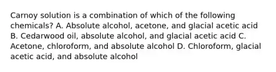 Carnoy solution is a combination of which of the following chemicals? A. Absolute alcohol, acetone, and glacial acetic acid B. Cedarwood oil, absolute alcohol, and glacial acetic acid C. Acetone, chloroform, and absolute alcohol D. Chloroform, glacial acetic acid, and absolute alcohol