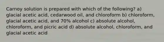 Carnoy solution is prepared with which of the following? a) glacial acetic acid, cedarwood oil, and chloroform b) chloroform, glacial acetic acid, and 70% alcohol c) absolute alcohol, chloroform, and picric acid d) absolute alcohol, chloroform, and glacial acetic acid