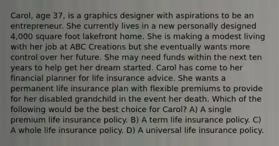 Carol, age 37, is a graphics designer with aspirations to be an entrepreneur. She currently lives in a new personally designed 4,000 square foot lakefront home. She is making a modest living with her job at ABC Creations but she eventually wants more control over her future. She may need funds within the next ten years to help get her dream started. Carol has come to her financial planner for life insurance advice. She wants a permanent life insurance plan with flexible premiums to provide for her disabled grandchild in the event her death. Which of the following would be the best choice for Carol? A) A single premium life insurance policy. B) A term life insurance policy. C) A whole life insurance policy. D) A universal life insurance policy.