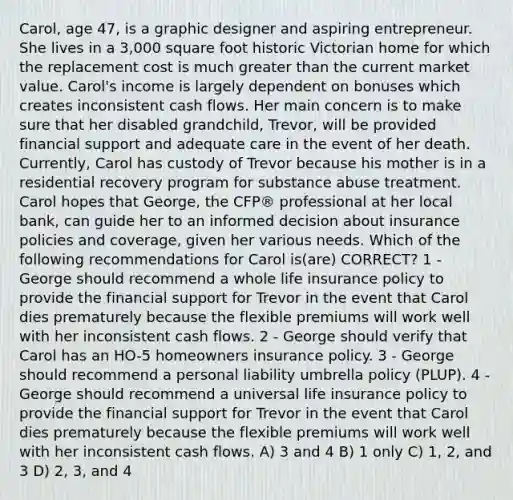 Carol, age 47, is a graphic designer and aspiring entrepreneur. She lives in a 3,000 square foot historic Victorian home for which the replacement cost is much greater than the current market value. Carol's income is largely dependent on bonuses which creates inconsistent cash flows. Her main concern is to make sure that her disabled grandchild, Trevor, will be provided financial support and adequate care in the event of her death. Currently, Carol has custody of Trevor because his mother is in a residential recovery program for substance abuse treatment. Carol hopes that George, the CFP® professional at her local bank, can guide her to an informed decision about insurance policies and coverage, given her various needs. Which of the following recommendations for Carol is(are) CORRECT? 1 - George should recommend a whole life insurance policy to provide the financial support for Trevor in the event that Carol dies prematurely because the flexible premiums will work well with her inconsistent cash flows. 2 - George should verify that Carol has an HO-5 homeowners insurance policy. 3 - George should recommend a personal liability umbrella policy (PLUP). 4 - George should recommend a universal life insurance policy to provide the financial support for Trevor in the event that Carol dies prematurely because the flexible premiums will work well with her inconsistent cash flows. A) 3 and 4 B) 1 only C) 1, 2, and 3 D) 2, 3, and 4